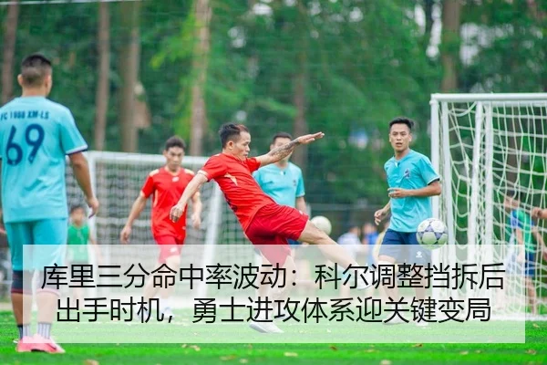 库里三分命中率波动：科尔调整挡拆后出手时机，勇士进攻体系迎关键变局